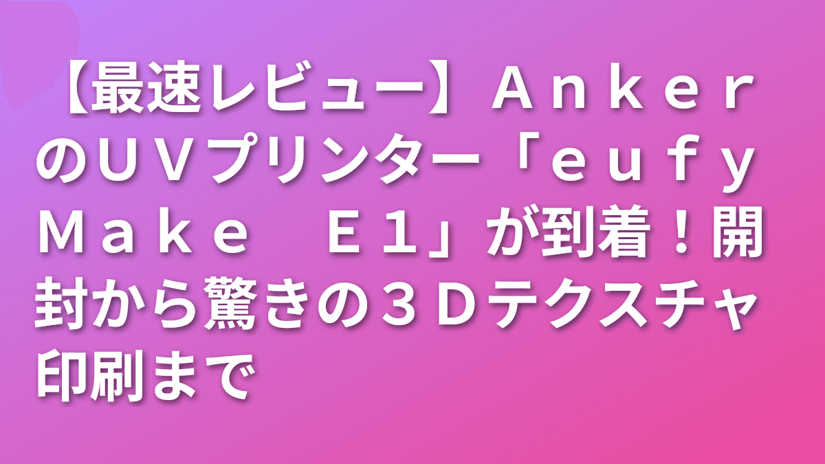 【最速レビュー】AnkerのUVプリンター「eufyMake E1」が到着！開封から驚きの3Dテクスチャ印刷まで